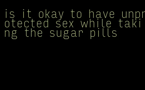 is it okay to have unprotected sex while taking the sugar pills