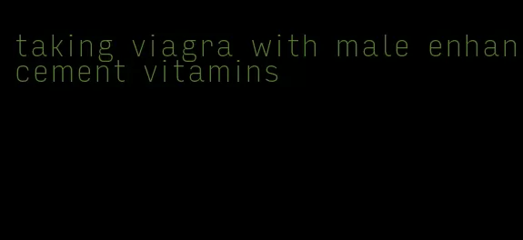 taking viagra with male enhancement vitamins