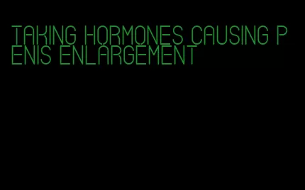 taking hormones causing penis enlargement