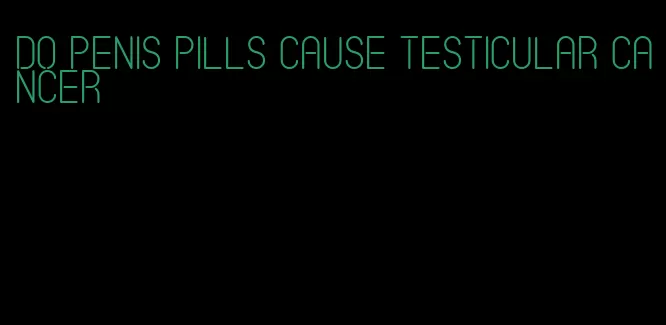 do penis pills cause testicular cancer