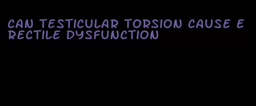 can testicular torsion cause erectile dysfunction