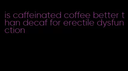 is caffeinated coffee better than decaf for erectile dysfunction