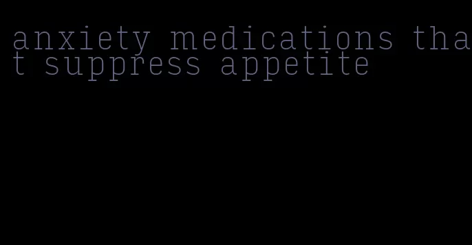 anxiety medications that suppress appetite