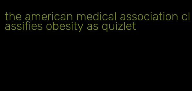 the american medical association classifies obesity as quizlet