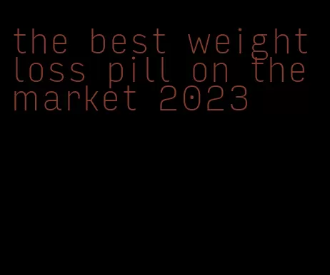 the best weight loss pill on the market 2023