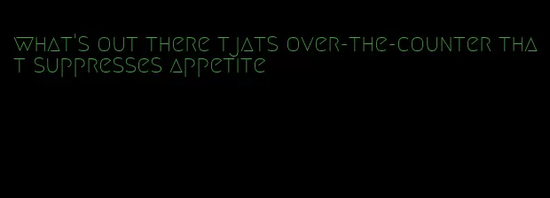 what's out there tjats over-the-counter that suppresses appetite