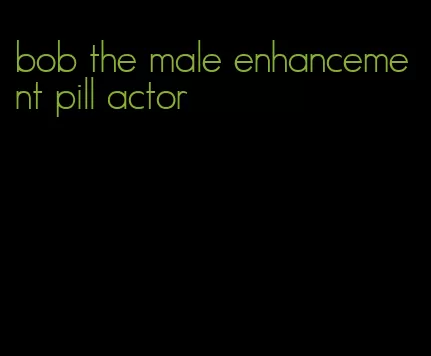 bob the male enhancement pill actor