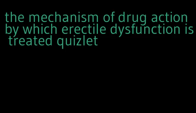 the mechanism of drug action by which erectile dysfunction is treated quizlet