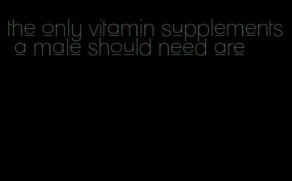 the only vitamin supplements a male should need are