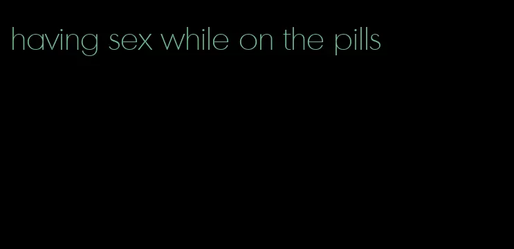 having sex while on the pills