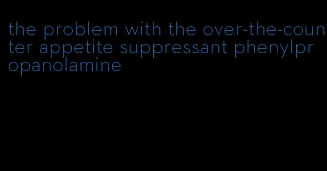 the problem with the over-the-counter appetite suppressant phenylpropanolamine