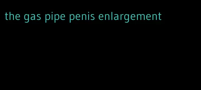 the gas pipe penis enlargement