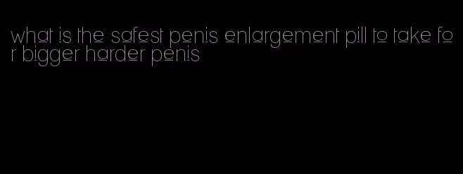 what is the safest penis enlargement pill to take for bigger harder penis