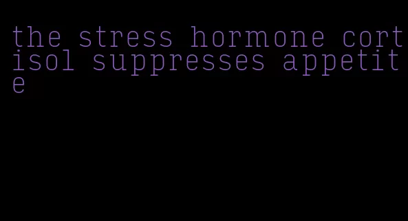 the stress hormone cortisol suppresses appetite