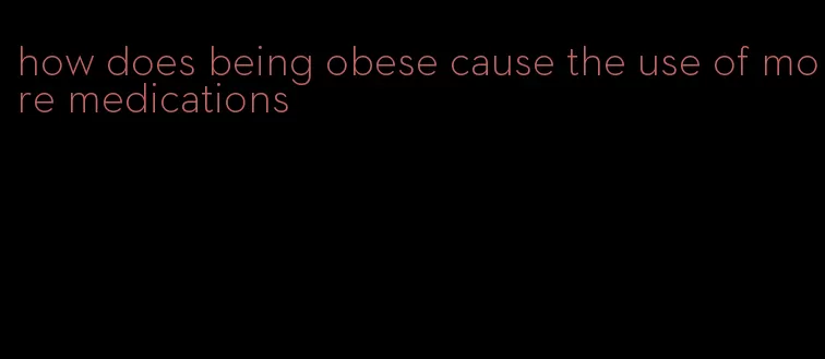 how does being obese cause the use of more medications