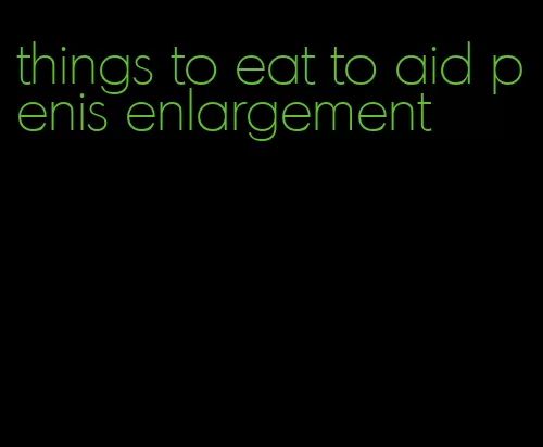 things to eat to aid penis enlargement