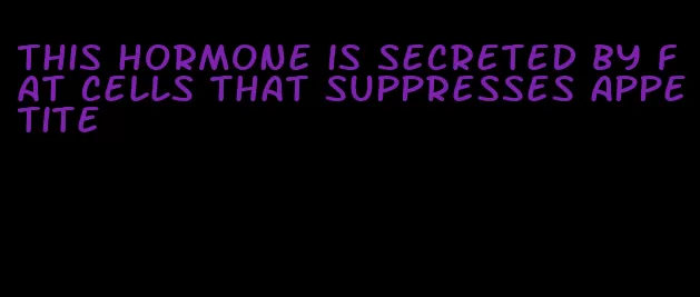 this hormone is secreted by fat cells that suppresses appetite