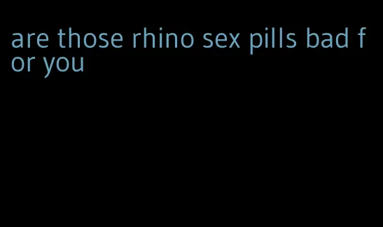 are those rhino sex pills bad for you