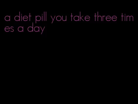 a diet pill you take three times a day