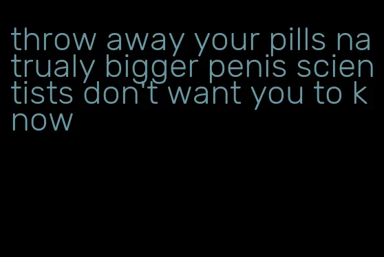 throw away your pills natrualy bigger penis scientists don't want you to know