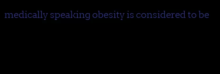 medically speaking obesity is considered to be