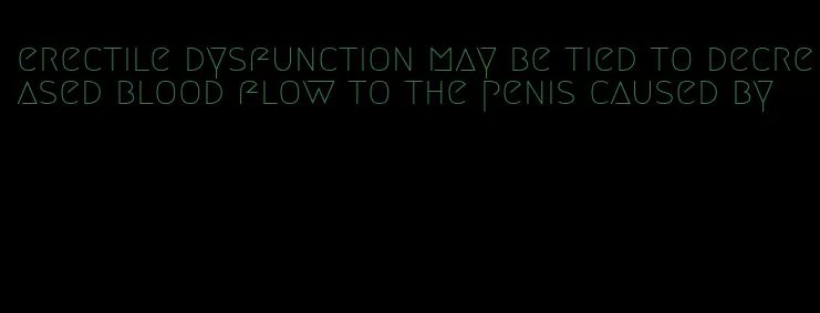 erectile dysfunction may be tied to decreased blood flow to the penis caused by