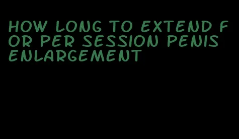 how long to extend for per session penis enlargement