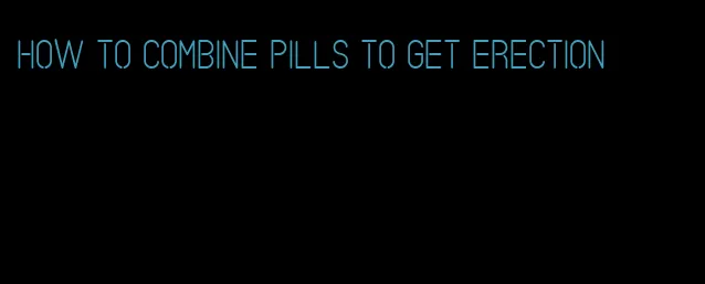 how to combine pills to get erection