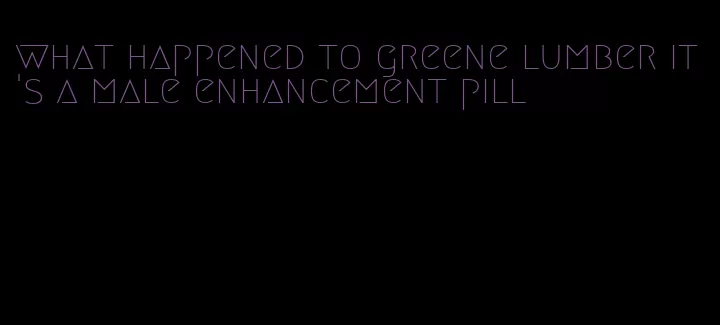 what happened to greene lumber it's a male enhancement pill