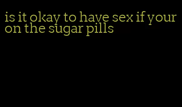 is it okay to have sex if your on the sugar pills