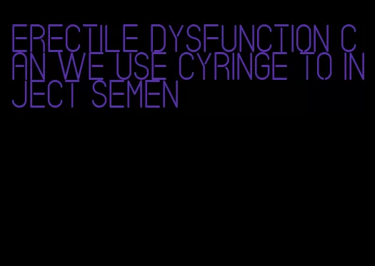 erectile dysfunction can we use cyringe to inject semen