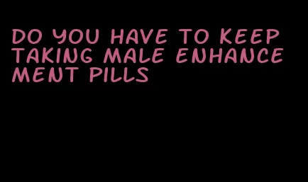 do you have to keep taking male enhancement pills