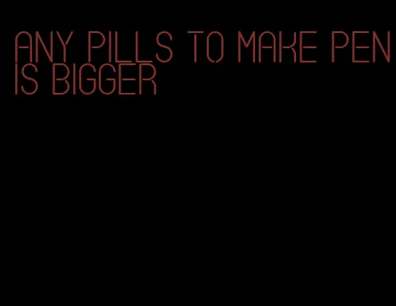 any pills to make penis bigger