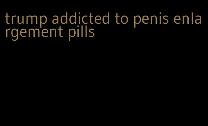 trump addicted to penis enlargement pills