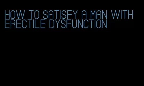 how to satisfy a man with erectile dysfunction