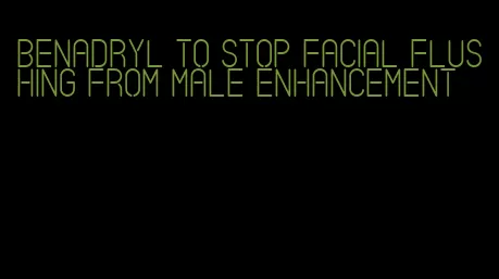 benadryl to stop facial flushing from male enhancement