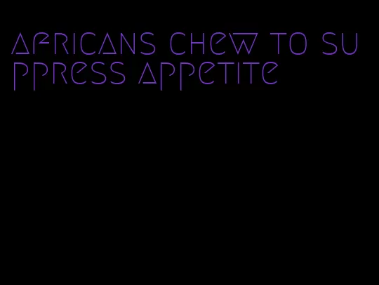 africans chew to suppress appetite