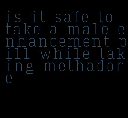 is it safe to take a male enhancement pill while taking methadone