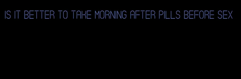 is it better to take morning after pills before sex