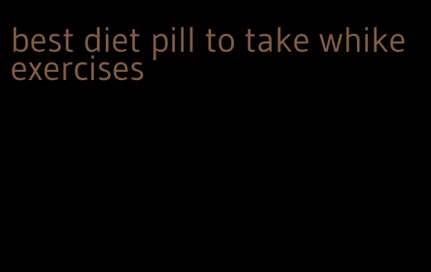 best diet pill to take whike exercises