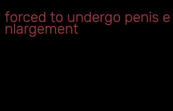 forced to undergo penis enlargement