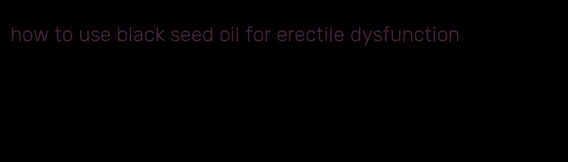 how to use black seed oil for erectile dysfunction