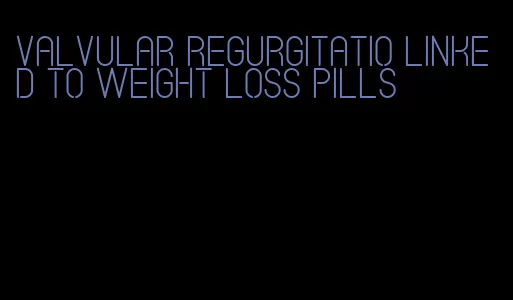 valvular regurgitatio linked to weight loss pills