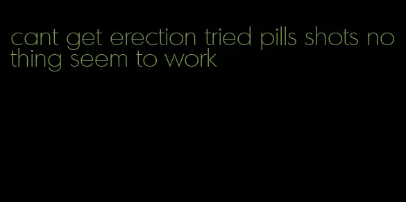 cant get erection tried pills shots nothing seem to work