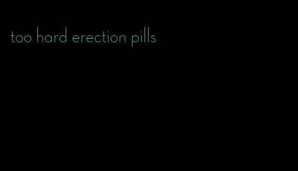 too hard erection pills