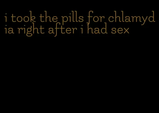 i took the pills for chlamydia right after i had sex