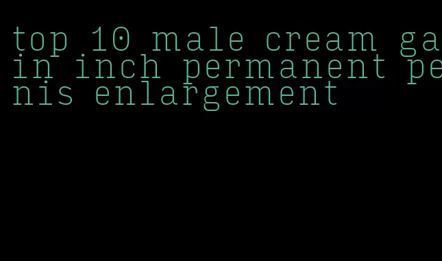 top 10 male cream gain inch permanent penis enlargement