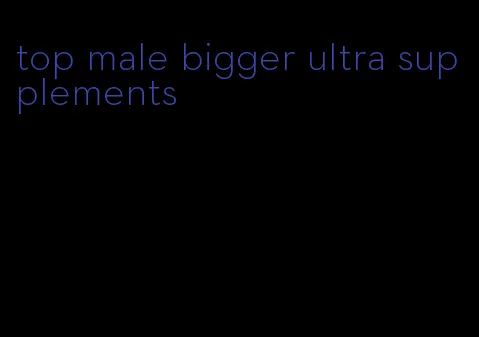 top male bigger ultra supplements