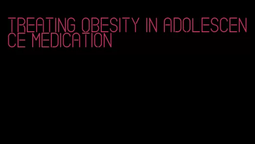 treating obesity in adolescence medication