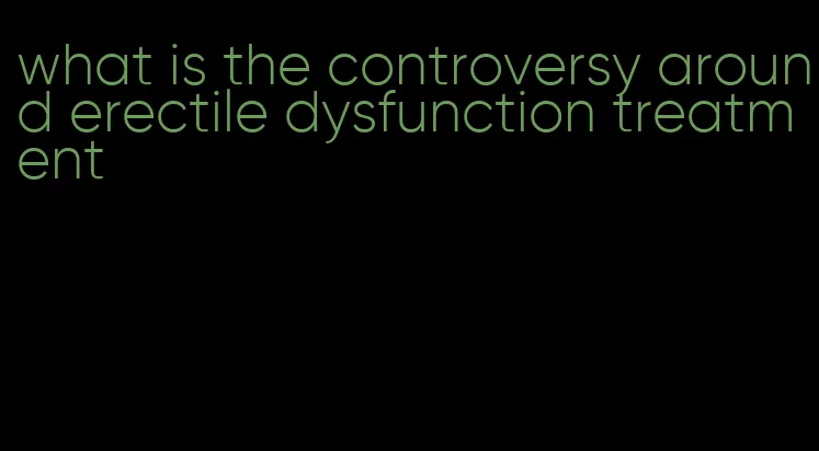 what is the controversy around erectile dysfunction treatment